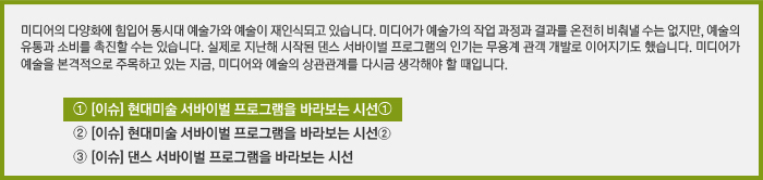 미디어의 다양화에 힘입어 동시대 예술가와 예술이 재인식되고 있습니다. 미디어가 예술의 작업 과정과 결과를 온전히 비춰낼 수는 없지만, 예술의 유통과 소비를 촉진할 수는 있습니다. 실제로 지난해 시작된 댄스 서바이벌 프로그램의 인기는 무용계 관객 개발로 이어지기도 했습니다. 미디어가 예술을 본격적으로 주목하고 있는 지금, 미디어와 예술의 상관관계를 다시금 생각해야 할 때입니다./[이슈] 현대미술 예술가 서바이벌 프로그램을 바라보는 시선➀/[이슈] 현대미술 예술가 서바이벌 프로그램을 바라보는 시선②/[이슈] 댄스 서바이벌 프로그램을 바라보는 시선