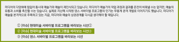 미디어의 다양화에 힘입어 동시대 예술가와 예술이 재인식되고 있습니다. 미디어가 예술의 작업 과정과 결과를 온전히 비춰낼 수는 없지만, 예술의 유통과 소비를 촉진할 수는 있습니다. 실제로 지난해 시작된 댄스 서바이벌 프로그램의 인기는 무용계 관객 개발로 이어지기도 했습니다. 미디어가 예술을 본격적으로 주목하고 있는 지금, 미디어와 예술의 상관관계를 다시금 생각해야 할 때입니다./[이슈] 현대미술 예술가 서바이벌 프로그램을 바라보는 시선➀/[이슈] 현대미술 예술가 서바이벌 프로그램을 바라보는 시선②/[이슈] 댄스 서바이벌 프로그램을 바라보는 시선