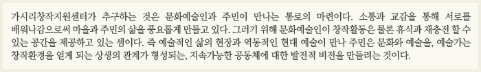 가시리창작지원센터가 추구하는 것은 문화예술인과 주민이 만나는 통로의 마련이다. 소통과 교감을 통해 서로를 배워나감으로써 마을과 주민의 삶을 풍요롭게 만들고 있다. 그러기 위해 문화예술인이 창작활동은 물론 휴식과 재충전 할 수 있는 공간을 제공하고 있는 셈이다. 즉 예술적인 삶의 현장과 역동적인 현대 예술이 만나 주민은 문화와 예술을, 예술가는 창작환경을 얻게 되는 상생의 관계가 형성되는, 지속가능한 공동체에 대한 발전적 비전을 만들려는 것이다.