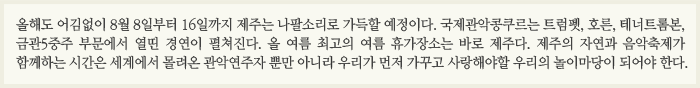 올해도 어김없이 8월 8일부터 16일까지 제주는 나팔소리로 가득할 예정이다. 국제관악콩쿠르는 트럼펫, 호른, 테너트롬본, 금관5중주 부문에서 열띤 경연이 펼쳐진다. 올 여름 최고의 여름 휴가장소는 바로 제주다. 제주의 자연과 음악축제가 함께하는 시간은 세계에서 몰려온 관악연주자 뿐만 아니라 우리가 먼저 가꾸고 사랑해야할 우리의 놀이마당이 되어야 한다. 