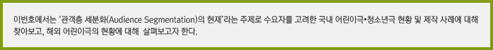 최근 세분화된 관객 목표를 위해 극장르가 점차 다양해지고 있다. 이번호에서는 ‘관객층 세분화(Audience Segmentation)의 현재’라는 주제로 수요자를 고려한 어린이극·청소년극 관객개발에 대한 방향 및 제작 사례에 대해 찾아보고, 어린이극의 해외현황을 살펴보고자 한다.