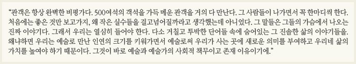 “관객은 항상 완벽한 비평가다. 500여석의 객석을 가득 메운 관객을 거의 다 만난다. 그 사람들이 나가면서 꼭 한마디씩 한다. 처음에는 좋은 것만 보고가지, 왜 작은 실수들을 걸고넘어질까라고 생각했는데 아니었다. 그 말들은 그들의 가슴에서 나오는 진짜 이야기다. 그래서 우리는 열심히 들어야 한다. 다소 거칠고 투박한 단어들 속에 숨어있는 그 진솔한 삶의 이야기들을. 왜냐하면 우리는 예술로 만난 인연의 크기를 키워가면서 예술로써 우리가 사는 곳에 새로운 의미를 부여하고 우리네 삶의 가치를 높여야 하기 때문이다. 그것이 바로 예술과 예술가의 사회적 책무이고 존재 이유이기에.”