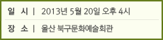 일 시 : 2013년 5월 20일 오후 4시 / 장 소 : 울산 북구문화예술회관