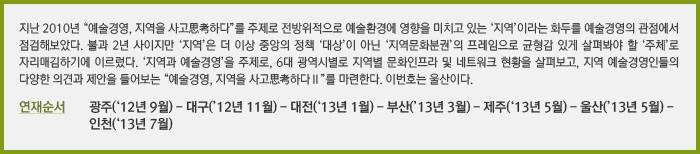 지난 2010년 “예술경영, 지역을 사고思考하다”를 주제로 전방위적으로 예술환경에 영향을 미치고 있는 ‘지역’이라는 화두를 예술경영의 관점에서 점검해보았다. 불과 2년 사이지만 ‘지역’은 더 이상 중앙의 정책 ‘대상’이 아닌 ‘지역문화분권’의 프레임으로 균형감 있게 살펴봐야 할 ‘주체’로 자리매김하기에 이르렀다. ‘지역과 예술경영’을 주제로, 6대 광역시별로 지역별 문화인프라 및 네트워크 현황을 살펴보고, 지역 예술경영인들의 다양한 의견과 제안을 들어보는 “예술경영, 지역을 사고思考하다Ⅱ”를 마련한다. 이번호는 울산이다. / 연재순서 광주(‘12년 9월) - 대구(’12년 11월) - 대전(‘13년 1월) - 부산(’13년 3월) - 제주(‘13년 5월) - 울산(’13년 5월) - 인천(‘13년 7월)