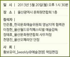 일  시 l 2013년 5월 20일(월) 오후 1시 30분 / 장  소 l 울산광역시 문화원연합회 1층 / 참석자 l 민준홍_한국문화예술위원회 영남지역 협력관, 이정헌_울산월드뮤직페스티벌 예술감독, 장태호_울산문화원연합회 사무처장, 천영진_울산오페라단 단장 / 사  회 l 황보유미_[weekly@예술경영] 책임편집