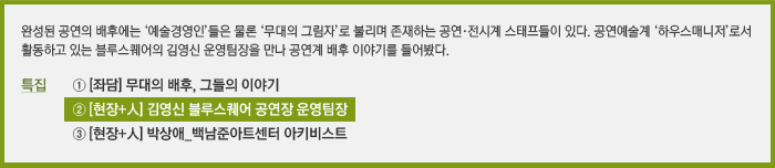 완성된 공연의 배후에는 ‘예술경영인’들은 물론 ‘무대의 그림자’로 불리며 존재하는 공연·전시계 스태프들이 있다. 공연예술계 ‘하우스매니저’로서 활동하고 있는 블루스퀘어의 김영신 운영팀장을 만나 공연계 배후 이야기를 들어봤다. / 특집 ① [좌담] 무대의 배후, 그들의 이야기, ② [현장+人] 김영신 블루스퀘어 공연장 운영팀장, ③ [현장+人] 박상애 백남준아트센터 아키비스트