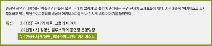 완성된 공연의 배후에는 ‘예술경영인’들은 물론 ‘무대의 그림자’로 불리며 존재하는 공연·전시계 스태프들이 있다. 시각예술계 ‘아키비스트’로서 활동하고 있는 백남준아트센터의 박상애 아키비스트를 만나 전시계 배후 이야기를 들어봤다. / 특집 ① [좌담] 무대의 배후, 그들의 이야기, ② [현장+人] 김영신 블루스퀘어 공연장 운영팀장, ③ [현장+人] 박상애 백남준아트센터 아키비스트