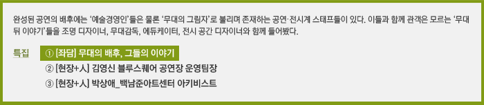 완성된 공연의 배후에는 ‘예술경영인’들은 물론 ‘무대의 그림자’로 불리며 존재하는 공연·전시계 스태프들이 있다. 이들과 함께 관객은 모르는 ‘무대 뒤 이야기’들을 조명 디자이너, 무대감독, 에듀케이터, 전시 공간 디자이너와 함께 들어봤다. / 특집 ① [좌담] 무대의 배후, 그들의 이야기, ② [현장+人] 김영신 블루스퀘어 공연장 운영팀장, ③ [현장+人] 박상애_백남준아트센터 아키비스트