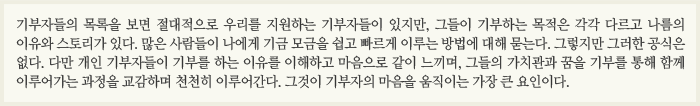 ‘기부자들의 목록을 보면 절대적으로 우리를 지원하는 기부자들이 있지만, 그들이 기부하는 목적은 각각 다르고 나름의 이유와 스토리가 있다. 많은 사람들이 나에게 기금 모금을 쉽고 빠르게 이루는 방법에 대해 묻는다. 그렇지만 그러한 공식은 없다. 다만 개인 기부자들이 기부를 하는 이유를 이해하고 마음으로 같이 느끼며, 그들의 가치관과 꿈을 기부를 통해 함께 이루어가는 과정을 교감하며 천천히 이루어간다. 그것이 기부자의 마음을 움직이는 가장 큰 요인이다.  