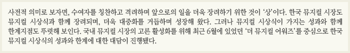 사전적 의미로 보자면, 수여자를 칭찬하고 격려하며 앞으로의 일을 더욱 장려하기 위한 것이 ‘상’이다. 한국 뮤지컬 시장도 뮤지컬 시상식과 함께 장려되며, 더욱 대중화를 거듭하며 성장해 왔다. 그러나 뮤지컬 시상식이 가지는 성과와 함께 한계지점도 뚜렷해 보인다. 국내 뮤지컬 시장의 고른 활성화를 위해 최근 6월에 있었던 ‘더 뮤지컬 어워즈’를 중심으로 한국 뮤지컬 시상식의 성과와 한계에 대한 대담이 진행됐다.