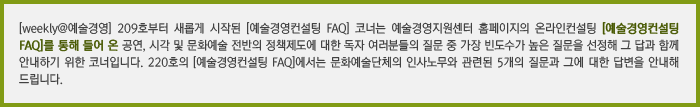 [weekly@예술경영] 209호부터 새롭게 시작된 [예술경영컨설팅 FAQ] 코너는 예술경영지원센터 홈페이지의 온라인컨설팅 [예술경영컨설팅 FAQ]를 통해 들어 온(볼드체 녹색) 공연, 시각 및 문화예술 전반의 정책제도에 대한 독자 여러분들의 질문 중 가장 빈도수가 높은 질문을 선정해 그 답과 함께 안내하기 위한 코너입니다. 220호의 [예술경영컨설팅 FAQ]에서는 문화예술단체의 인사노무와 관련된 5개의 질문과 그에 대한 답변을 안내해 드립니다. 