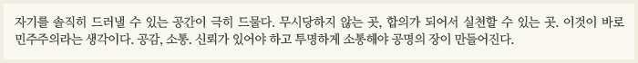 “자기를 솔직히 드러낼 수 있는 공간이 극히 드물다. 무시당하지 않는 곳, 합의가 되어서 실천할 수 있는 곳. 이것이 바로 민주주의라는 생각이다. 공감, 소통. 신뢰가 있어야 하고 투명하게 소통해야 공명의 장이 만들어진다.”