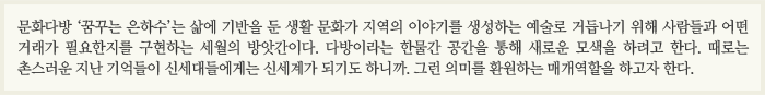 문화다방 ‘꿈꾸는 은하수’는 삶에 기반을 둔 생활 문화가 지역의 이야기를 생성하는 예술로 거듭나기 위해 사람들과 어떤 거래가 필요한지를 구현하는 세월의 방앗간이다. 다방이라는 한물간 공간을 통해 새로운 모색을 하려고 한다. 때로는 촌스러운 지난 기억들이 신세대들에게는 신세계가 되기도 하니까. 그런 의미를 환원하는 매개역할을 하고자 한다.