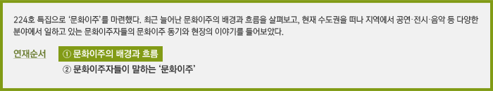 224호 특집으로 ‘문화이주’를 마련했다. 최근 늘어난 문화이주의 배경과 흐름을 살펴보고, 현재 수도권을 떠나 지역에서 공연·전시·음악 등 다양한 분야에서 일하고 있는 문화이주자들의 문화이주 동기와 현장의 이야기를 들어보았다. / 연재순서 ① 문화이주의 배경과 흐름, ② 문화이주자들이 말하는 ‘문화이주’