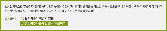 224호 특집으로 ‘문화이주’를 마련했다. 최근 늘어난 문화이주의 배경과 흐름을 살펴보고, 현재 수도권을 떠나 지역에서 공연·전시·음악 등 다양한 분야에서 일하고 있는 문화이주자들의 문화이주 동기와 현장의 이야기를 들어보았다. / 연재순서 ① 문화이주의 배경과 흐름, ② 문화이주자들이 말하는 ‘문화이주’
