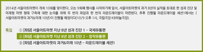 2014년 PAMS이 창설된지 10주년을 맞이하게 된다. ***************/특집 ① [좌담] 서울아트마켓 지난 8년 성과 진단 1 - 국제유통편/② [좌담] 서울아트마켓 지난 8년 성과 진단 2 - 창작유통편