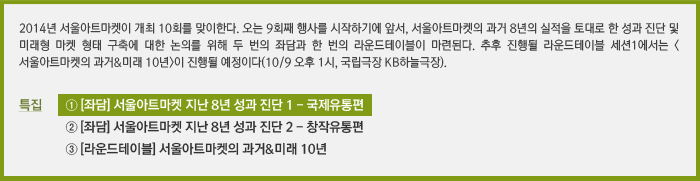 2014년 서울아트마켓이 개최 10회를 맞이한다. 오는 9회째 행사를 시작하기에 앞서, 서울아트마켓의 과거 8년의 실적을 토대로 한 성과 진단 및 미래형 마켓 형태 구축에 대한 논의를 위해 두 번의 좌담과 한 번의 라운드테이블이 마련된다. 추후 진행될 라운드테이블 세션1에서는 <서울아트마켓의 과거&미래 10년>이 진행될 예정이다(10/9 오후 1시, 국립극장 KB하늘극장). /특집 ① [좌담] 서울아트마켓 지난 8년 성과 진단 1 - 국제유통편/② [좌담] 서울아트마켓 지난 8년 성과 진단 2 - 창작유통편/③ [라운드테이블] 서울아트마켓의 과거&미래 10년