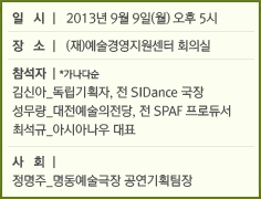 일시 l 2013년 9월 9일(월) 오후 5시/장소 l (재)예술경영지원센터 회의실/참석자 l *가나다순/김신아_독립기획자, 전 SIDance 국장/성무량_대전예술의전당, 전 SPAF 프로듀서 /최석규_아시아나우 대표/사회 l /정명주_명동예술극장 공연기획팀장