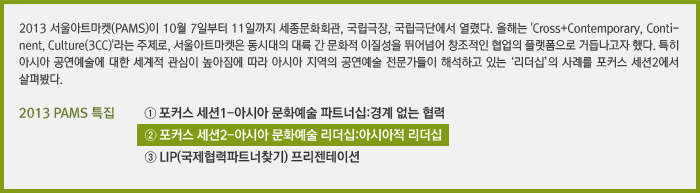 2013 서울아트마켓(PAMS)이 10월 7일부터 11일까지 세종문화회관, 국립극장, 국립극단에서 열렸다. 올해는 'Cross+Contemporary, Continent, Culture(3CC)'라는 주제로, 서울아트마켓은 동시대의 대륙 간 문화적 이질성을 뛰어넘어 창조적인 협업의 플랫폼으로 거듭나고자 했다. 특히 아시아 공연예술에 대한 세계적 관심이 높아짐에 따라 아시아 지역의 공연예술 전문가들이 해석하고 있는 ‘리더십’의 사례를 포커스 세션2에서 살펴봤다. / 2013 PAMS 특집 ① 포커스 세션1-아시아 문화예술 파트너십:경계 없는 협력, ② 포커스 세션2-아시아 문화예술 리더십:아시아적 리더십, ③ LIP(국제협력파트너찾기) 프리젠테이션