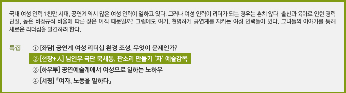 국내 여성 인력 1천만 시대, 공연계 역시 많은 여성 인력이 일하고 있다. 그러나 여성 인력이 리더가 되는 경우는 흔치 않다. 출산과 육아로 인한 경력 단절, 높은 비정규직 비율에 따른 잦은 이직 때문일까? 그럼에도 여기, 현명하게 공연계를 지키는 여성 인력들이 있다. 그녀들의 이야기를 통해 새로운 리더십을 발견하려 한다. / 특집 ① [좌담] 공연계 여성 리더십 환경 조성, 무엇이 문제인가? / ② [현장+人] 여성 연출가로 공연계에서 우뚝 서기까지 / ③ [하우투] 공연예술계에서 여성으로 일하는 노하우 / ④ [서평] 『여자, 노동을 말하다』