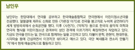 남인우 / 남인우는 한양대에서 연극을 공부하고 한국예술종합학교 연극원에서 어린이청소년극을 전공했다. 얼떨결에 제주도 신화로 만든 <가믄장 아기>로 전국을 봉고차로 누비며 공연하다가 세계 방방곡곡에서 순회공연을 했다. 이후 <사천가>, <억척가> 등으로 한국의 음악적 미학과 연극적 형식을 어린이청소년 관객부터 성인 관객에 이르기까지 확장하면서 작업하고 있다. 지금도 연극을 만드는 일, 연극으로 함께하는 일을 고민하고 있다. 더불어 문학, 관현악, 현대무용, 시각미술 등에 간섭하면서 이것저것 섞이려고 애쓰고 있다. 극단 북새통과 판소리 만들기 ‘자’에서 현재 예술감독으로 활동하고 있다. 								