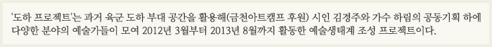 금천구청의 위탁 공간인 과거 육군 도하 부대의 폐허였던 공간의 생태계를 적극 활용하여 이곳을 거점으로 어디에서도 볼 수 없던 예술가들의 새로운 창작과 감수성, 열정의 가능성을 실험하고자 했다.