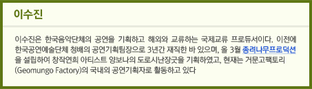 이수진/이수진은 한국음악단체의 공연을 기획하고 해외와 교류하는 국제교류 프로듀서이다. 이전에 한국공연예술단체 청배의 공연기획팀장으로 3년간 재직한 바 있으며, 올 3월 종려나무프로덕션을 설립하여 창작연희 아티스트 양보나의 도로시난장굿을 기획하였고, 현재는 거문고팩토리(Geomungo Factory)의 국내외 공연기획자로 활동하고 있다.