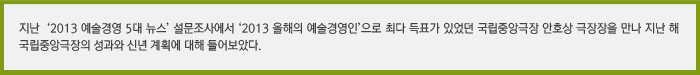 지난  ‘2013 예술경영 5대 뉴스’ 설문조사에서 ‘2013 올해의 예술경영인’으로 최다 득표가 있었던 국립중앙극장 안호상 극장장을 만나 지난 해 국립중앙극장의 성과와 신년 계획에 대해 들어보았다.’