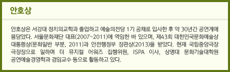 안호상/안호상은 서강대 정치외교학과 졸업하고 예술의전당 1기 공채로 입사한 후 약 30년간 공연계에 몸담았다. 서울문화재단 대표(2007~2011)에 역임한 바 있으며, 제43회 대한민국문화예술상 대통령상(문화일반 부분, 2011)과 안전행정부 장관상(2013)을 받았다. 현재 국립중앙극장 극장장으로 일하며 더 뮤지컬 어워즈 집행위원, ISPA 이사, 상명대 문화기술대학원 공연예술경영학과 겸임교수 등으로 활동하고 있다.