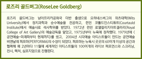 로즈리 골드버그(RoseLee Goldberg)/로즈리 골드버그는 남아프리카공화국 더반 출생으로 요하네스버그의 위츠대학(Wits University)에서 정치과학과 순수예술을 전공하고, 런던 코톨드인스티튜트(Courtauld Institute)에서 예술사로 석사학위를 받았다. 1972년 런던 로열칼리지아트갤러리(Royal College of Art Gallery)의 예술감독을 맡았고, 1975년부터 뉴욕에 정착했다. 1979년에 <공연예술-미래파부터 현재까지>를 썼고,  2004년 시각예술 아티스트들이 만드는 공연예술 비엔날레 퍼포마(PERFORMA)의 수장이 되었다. 퍼포마는 뉴욕시 곳곳의 60여개 이상의 공간과 협력해 매 2년마다 11월에 세계적인 아티스트들의 100여개의 라이브 퍼포먼스와 스크리닝, 전시, 렉쳐, 심포지엄으로 진행된다.