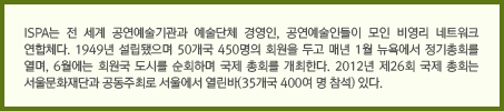 ISPA는 전 세계 공연예술기관과 예술단체 경영인, 공연예술인들이 모인 비영리 네트워크 연합체다. 1949년 설립됐으며 50개국 450명의 회원을 두고 매년 1월 뉴욕에서 정기총회를 열며, 6월에는 회원국 도시를 순회하며 국제 총회를 개최한다. 2012년 제26회 국제 총회는 서울문화재단과 공동주최로 서울에서 열린바(35개국 400여 명 참석) 있다.