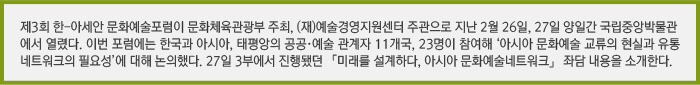 제3회 한-아세안 문화예술포럼이 문화체육관광부 주최, (재)예술경영지원센터 주관으로 지난 2월 26일, 27일 양일간 국립중앙박물관에서 열렸다. 이번 포럼에는 한국과 아시아, 태평앙의 공공·예술 관계자 11개국, 23명이 참여해 ‘아시아 문화예술 교류의 현실과 유통 네트워크의 필요성’에 대해 논의했다. 27일 3부에서 진행됐던 「미래를 설계하다, 아시아 문화예술네트워크」 좌담 내용을 소개한다. 