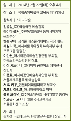 일 시 | 2014년 2월 27일(목) 오후 4시/장 소 | 국립중앙박물관 교육동 제1강의실/참석자 | *가나다순/김윤철_(재)국립극단 예술감독/라이마 폴커_주한독일문화원 동아시아지역 문화부장 									벤/슨 푸아_싱가폴 에스플러네이드 극장 대표/세실리 쿡_아시아문화위원회 뉴욕지부 수석 프로그램 담당관/이인권_아시아문화예술진흥연맹 부회장, 한국소리문화의전당 대표/이잔 사트리나_말레이아 공연예술 에이전시 창립자/이종호_아시아공연예술축제/연맹 부회장, 서울세계무용축제 예술감독/저 뫼 캬우_만달레이국립대학교 부교수/제프리 아리프_아시아극장협회 임원/콜렛 브레넌_호주예술위원회 시장개발부 총감독/히로유키 고지마_일본국제교류기금 서울문화센터 소장/사 회 | 김희선_국민대 교수, (재)월드뮤직센터 상임이사
