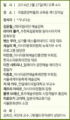 일  시 | 2014년 2월 27일(목) 오후 4시/장  소 | 국립중앙박물관 교육동 제1강의실/참석자 | *가나다순/김윤철_(재)국립극단 예술감독/라이마 폴커_주한독일문화원 동아시아지역 문화부장&#13;&#10;&#9;&#9;&#9;&#9;&#9;&#9;&#9;&#9;&#9;벤/슨 푸아_싱가폴 에스플러네이드 극장 대표/세실리 쿡_아시아문화위원회 뉴욕지부 수석 프로그램 담당관/이인권_아시아문화예술진흥연맹 부회장, 한국소리문화의전당 대표/이잔 사트리나_말레이아 공연예술 에이전시 창립자/이종호_아시아공연예술축제/연맹 부회장, 서울세계무용축제 예술감독/저 뫼 캬우_만달레이국립대학교 부교수/제프리 아리프_아시아극장협회 임원/콜렛 브레넌_호주예술위원회 시장개발부 총감독/히로유키 고지마_일본국제교류기금 서울문화센터 소장/사  회 | 김희선_국민대 교수, (재)월드뮤직센터 상임이사