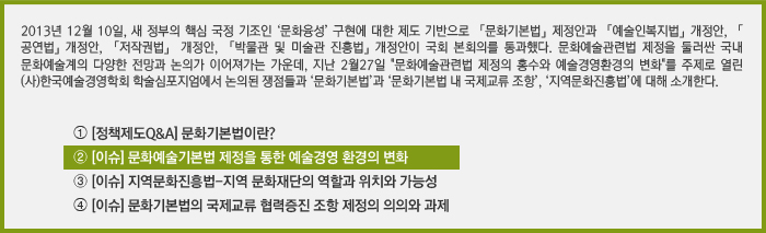 2013년 12월 10일, 새 정부의 핵심 국정기조인 ‘문화융성’ 구현에 대한 제도 기반으로  「문화기본법」제정안과 「예술인복지법」개정안, 「공연법」개정안, 「저작권법」 개정안, 「박물관 및 미술관 진흥법」개정안이 국회 본회의를 통과했다. 이와 같은 법 제·개정을 통해 국내 문화예술계에서는 다양한 전망과 논의가 이어져가는 가운데, 지난 2월 “문화예술관련법 제정의 홍수와 예술경영환경의 변화”라는 주제로 열린 심포지엄의 내용을 살펴보고, ‘문화기본법’과 ‘지역문화진흥법’, ‘문화기본법의 국제교류’에 대해 소개한다./➀[정책제도Q&A] 문화기본법이란?/➁[이슈] 문화예술기본법 제정을 통한 예술경영 환경의 변화/⓷[이슈] 지역문화진흥법-지역 문화재단의 역할과 위치와 가능성/⓸[이슈] 문화기본법의 국제교류 협력증진 조항 제정의 의의와 과제