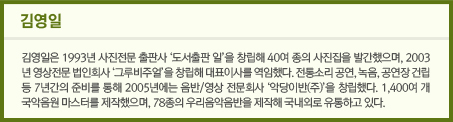 김영일/김영일은 1993년 사진전문 출판사 ‘도서출판 일’을 창립해 40여 종의 사진집을 발간했으며, 2003년 영상전문 법인회사 ‘그루비주얼’을 창립해 대표이사를 역임했다. 전통소리 공연, 녹음, 공연장 건립 등 7년간의 준비를 통해 2005년에는 음반/영상 전문회사 ‘악당이반(주)’을 창립했다. 1,400여 개 국악음원 마스터를 제작했으며, 78종의 우리음악음반을 제작해 국내외로 유통하고 있다.