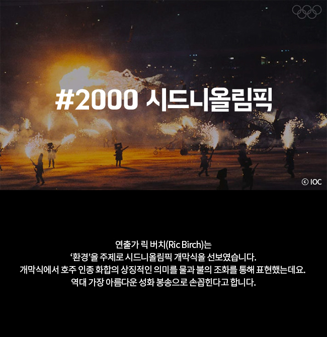 #2000 시드니올림픽 연출가 릭 버치(Ric Birch)는 '환경'을 주제로 시드니올림픽 개막식을 선보였습니다. 개막식에서 호주 인종 화합의 상징적인 의미를 물과 불의 조화를 통해 표현했는데요. 역대 가장 아름다운 성화 봉송으로 손꼽힌다고 합니다.