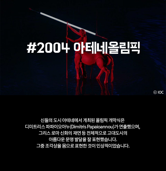 #2004 아테네올림픽 신들의 도시 아테네에서 개최된 올림픽 개막식은 디미트리스 파파이오아누(Dimitris Papioannou)가 연출했으며, 그리스 로마 신화의 재연 등 전체적으로 고대도시의 아름다운 문명 발달을 잘 표현했습니다. 그중 조각상을 몸으로 표현한 것이 인상적이었습니다.