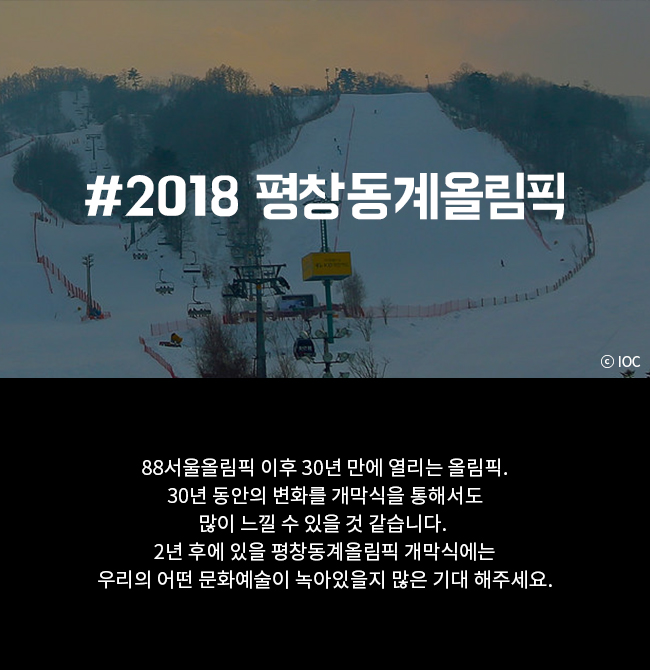 #2018 평창동계올림픽 88서울올림픽 이후 30년 만에 열리는 올림픽. 30년 동안의 변화를 개막식을 통해서도 많이 느낄 수 있을 것 같습니다. 2년 후에 있을 평창동계올림픽 개막식에는 우리의 어떤 문화예술이 녹아있을지 많은 기대 해주세요.