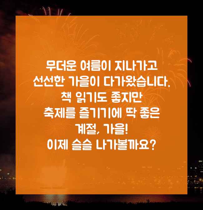 무더운 여름이 지나가고 선선한 가을이 다가왔습니다. 책읽기도 좋지만 축제를 즐기기에 딱 좋은 계절, 가을! 이제 슬슬 나가볼까요?