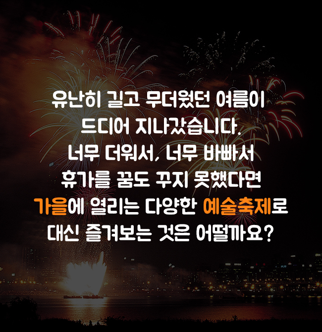 유난히 길고 무더웠던 여름이 드디어 지나갔습니다. 너무 더워서, 너무 바빠서 휴가를 꿈도 꾸지 못했다면 가을에 열리는 다양한 예술축제로 대신 즐겨보는 것은 어떨까요?