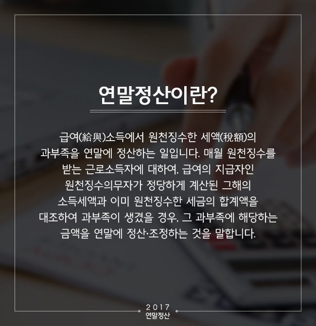 연말정산이란 급여(給與)소득에서 원천징수한 세액(稅額)의 과부족을 연말에 정산하는 일입니다. 매월 원천징수를 받는 근로소득자에 대하여, 급여의 지급자인 원천징수의무자가 정당하게 계산된 그해의 소득세액과 이미 원천징수한 세금의 합계액을 대조하여 과부족이 생겼을 경우, 그 과부족에 해당하는 금액을 연말에 정산·조정하는 것을 말합니다.