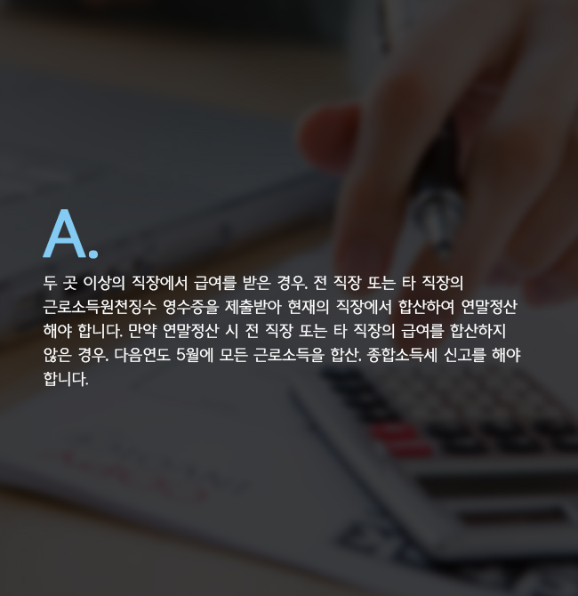 A. 두 곳 이상의 직장에서 급여를 받은 경우, 전 직장 또는 타 직장의 근로소득원천징수 영수증을 제출받아 현재의 직장에서 합산하여 연말정산 해야 합니다. 만약 연말정산 시 전 직장 또는 타 직장의 급여를 합산하지 않은 경우, 다음연도 5월에 모든 근로소득을 합산, 종합소득세 신고를 해야 합니다. 