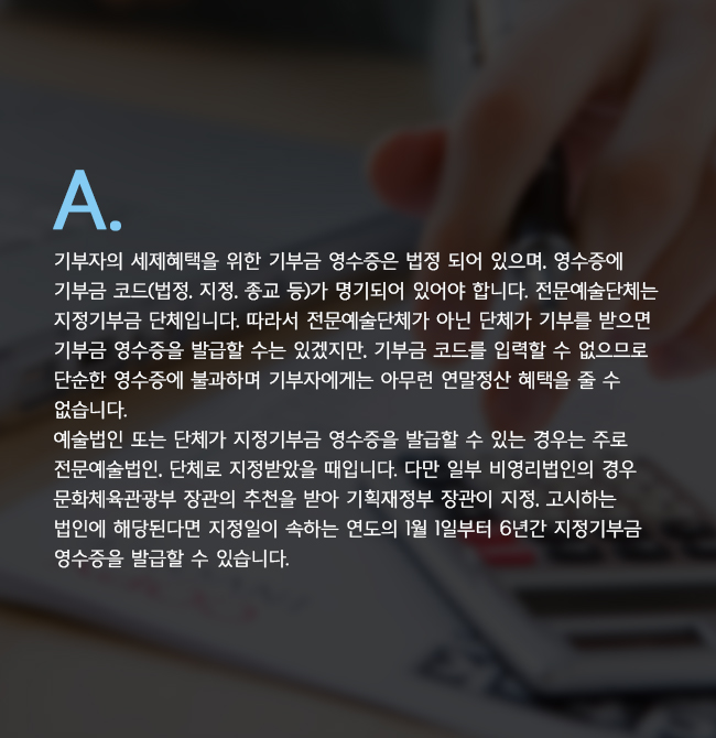 A. 기부자의 세제혜택을 위한 기부금 영수증은 법정 되어 있으며, 영수증에 기부금 코드(법정, 지정, 종교 등)가 명기되어 있어야 합니다. 전문예술단체는 지정기부금 단체입니다. 따라서 전문예술단체가 아닌 단체가 기부를 받으면 기부금 영수증을 발급할 수는 있겠지만, 기부금 코드를 입력할 수 없으므로 단순한 영수증에 불과하며 기부자에게는 아무런 연말정산 혜택을 줄 수 없습니다./예술법인 또는 단체가 지정기부금 영수증을 발급할 수 있는 경우는 주로 전문예술법인, 단체로 지정받았을 때입니다. 다만 일부 비영리법인의 경우 문화체육관광부 장관의 추천을 받아 기획재정부 장관이 지정, 고시하는 법인에 해당된다면 지정일이 속하는 연도의 1월 1일부터 6년간 지정기부금 영수증을 발급할 수 있습니다.