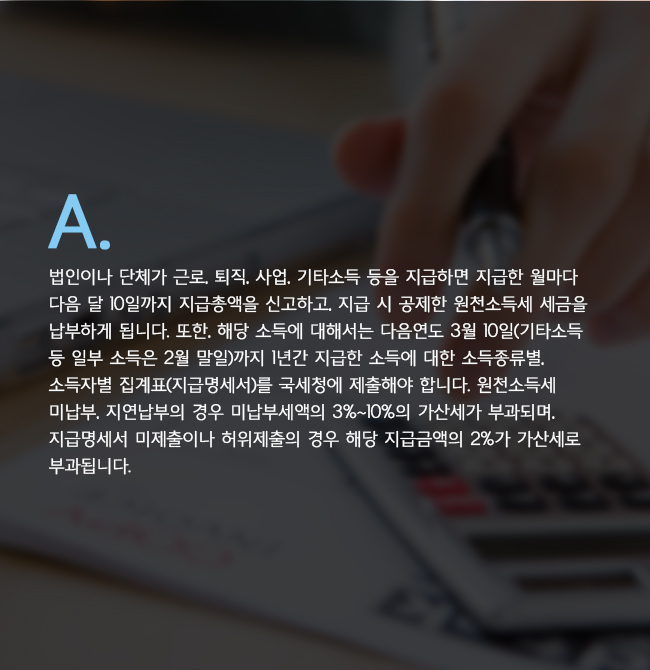 A. 법인이나 단체가 근로, 퇴직, 사업, 기타소득 등을 지급하면 지급한 월마다 다음 달 10일까지 지급총액을 신고하고, 지급 시 공제한 원천소득세 세금을 납부하게 됩니다. 또한, 해당 소득에 대해서는 다음연도 3월 10일(기타소득 등 일부 소득은 2월 말일)까지 1년간 지급한 소득에 대한 소득종류별, 소득자별 집계표(지급명세서)를 국세청에 제출해야 합니다. 원천소득세 미납부, 지연납부의 경우 미납부세액의 3%~10%의 가산세가 부과되며, 지급명세서 미제출이나 허위제출의 경우 해당 지급금액의 2%가 가산세로 부과됩니다.