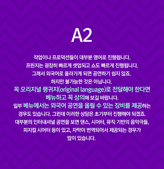 A2
							작업이나 프로덕션들이 대부분 영어로 진행됩니다. 프린지는 굉장히 빠르게 셋업되고 쇼도 빠르게 진행됩니다. 그래서 외국어로 올라가게 되면 공연하기 쉽지 않죠. 
							하지만 불가능한 것은 아닙니다. 
							꼭 오리지널 랭귀지(original language)로 전달해야 한다면 베뉴하고 꼭 상의해 보길 바랍니다. 일부 베뉴에서는 외국어 공연을 올릴 수 있는 장비를 제공하는 경우도 있습니다. 그런데 이러한 상담은 초기부터 진행해야 되겠죠. 대부분의 인터내셔널 공연을 보면 댄스, 시어터, 뮤직 기반의 음악극들, 피지컬 시어터 등이 있고, 자막이 번역되어서 제공되는 경우가 많이 있습니다. 