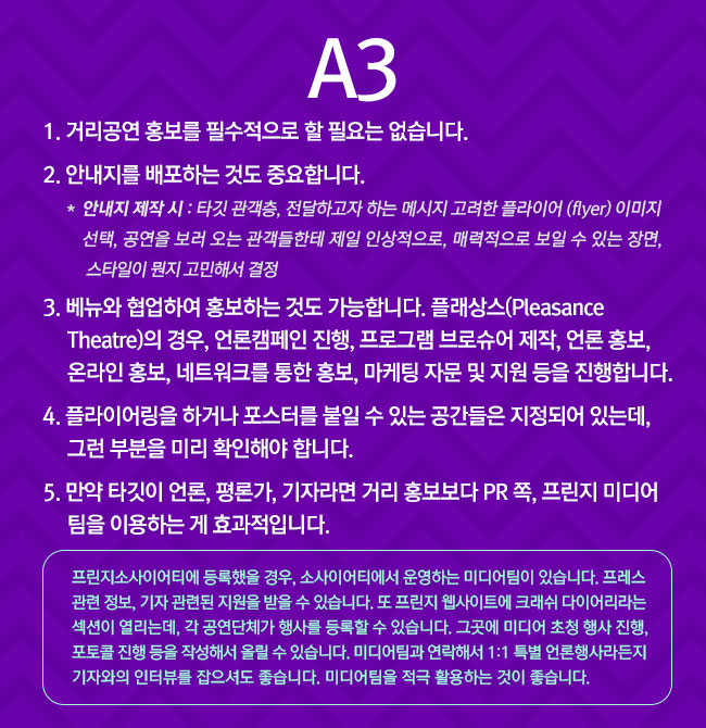 A3
							1. 거리공연 홍보를 필수적으로 할 필요는 없습니다. 
							2. 안내지를 배포하는 것도 중요합니다. 
							**안내지 제작 시 : 타깃 관객층, 전달하고자 하는 메시지 고려한 플라이어(flyer) 이미지 선택, 공연을 보러 오는 관객들한테 제일 인상적으로, 매력적으로 보일 수 있는 장면, 스타일이 뭔지 고민해서 결정
							3. 베뉴와 협업하여 홍보하는 것도 가능합니다. 플래상스(Pleasance Theatre)의 경우, 언론캠페인 진행, 프로그램 브로슈어 제작, 언론 홍보, 온라인 홍보, 네트워크를 통한 홍보, 마케팅 자문 및 지원 등을 진행합니다.
							4. 플라이어링을 하거나 포스터를 붙일 수 있는 공간들은 지정되어 있는데, 그런 부분을 미리 확인해야 합니다.
							5. 만약 타깃이 언론, 평론가, 기자라면 거리 홍보보다 PR 쪽, 프린지 미디어팀을 이용하는 게 효과적입니다.

							프린지소사이어티에 등록했을 경우, 소사이어티에서 운영하는 미디어팀이 있습니다. 프레스 관련 정보, 기자 관련된 지원을 받을 수 있습니다. 또 프린지 웹사이트에 크래쉬 다이어리라는 섹션이 열리는데, 각 공연단체가 행사를 등록할 수 있습니다. 그곳에 미디어 초청행사 진행, 포토콜 진행 등을 작성해서 올릴 수 있습니다. 또, 미디어팀과 연락해서 1:1 특별 언론행사라든지 기자와의 인터뷰를 잡으셔도 좋습니다. 미디어팀을 적극 활용하는 게 좋습니다. 