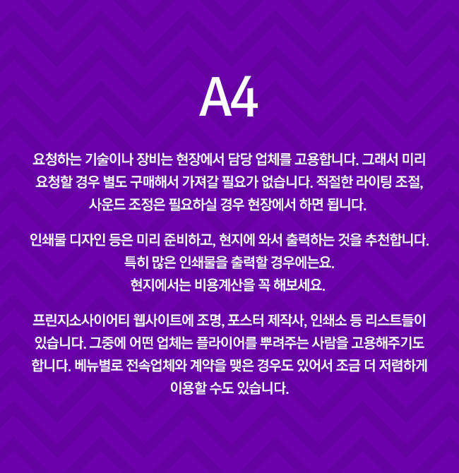 A4 
							요청하는 기술이나 장비는 현장에서 담당 업체를 고용합니다. 그래서 미리 요청할 경우 별도 구매해서 가져갈 필요가 없습니다. 적절한 라이팅 조절, 사운드 조정은 필요하실 경우 현장에서 하면 됩니다. 
							인쇄물 디자인 등은 미리 준비하고, 현지에 와서 출력하는 것을 추천합니다. 특히 많은 인쇄물을 출력할 경우는요. 현지에서는 미리 주문해야 합니다. 비용계산을 꼭 해보세요. 
							프린지소사이어티 웹사이트에 조명, 포스터 제작사, 인쇄소 등 리스트들이 있습니다. 그중에 어떤 업체는 플라이어를 뿌려주는 사람을 고용해주기도 합니다. 베뉴별로 전속업체와 계약을 맺은 경우도 있어서 조금 더 저렴하게 이용할 수도 있습니다.