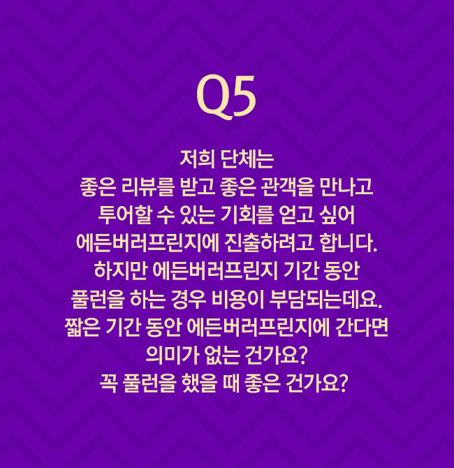 Q5 저희 단체는 좋은 리뷰를 받고 좋은 관객을 만나고 투어할 수 있는 기회를 얻고 싶어 에든버러프린지에 진출하려고 합니다. 하지만 에든버러프린지 기간 동안 풀런을 하는 경우 비용이 부담되는데요. 짧은 기간 동안 에든버러프린지에 간다면 의미가 없는 건가요? 꼭 풀런을 했을 때 좋은 건가요? 