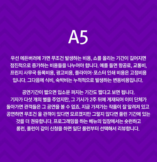 A5
							우선 에든버러에 가면 무조건 발생하는 비용, 쇼를 올리는 기간이 길어지면 점진적으로 증가하는 비용들을 나누어야 합니다. 예를 들면 항공료, 교통비, 프린지 사무국 등록비용, 광고비용, 플라이어·포스터 인쇄 비용은 고정비용입니다. 그다음에 식비, 숙박비는 누적적으로 발생하는 변동비용입니다. 
							공연기간이 짧으면 입소문 퍼지는 기간도 짧다고 보면 됩니다. 기자가 다섯 개의 별을 주었지만, 그 기사가 2주 뒤에 게재되어 이미 단체가 돌아가면 관객들은 그 공연을 볼 수 없죠. 지금 가져가는 작품이 잘 알려져 있고 공연하면 무조건 올 관객이 있다면 모르겠지만 그렇지 않다면 풀런 기간에 있는 것을 더 권유합니다. 프로그래밍을 하는 베뉴의 입장에서는 숏런하고 롱런, 풀런이 같이 신청을 하면 일단 풀런부터 선택해서 리뷰합니다. 